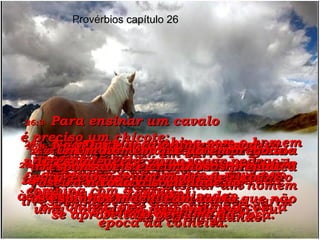 26:1-   A honra não combina com o homem irresponsável  da mesma maneira que a neve não combina com o verão  e a chuva forte não combina com a época da colheita. Provérbios capítulo 26 26:2-   Uma praga rogada sem motivo nunca se cumprirá;  fará tanto mal quanto um passarinho que voa,  uma andorinha passando pelo céu. 26:3-   Para ensinar um cavalo  é preciso um chicote;  para ensinar um burro  é preciso um freio;  para ensinar um homem irresponsável é preciso uma boa surra  de vez em quando. 26:4-   Não tente usar argumentos  com o tolo;  você acabaria agindo como um tolo também! 26:5-   Mostre ao tolo que ele não passa de um bobo, dando respostas absurdas  às perguntas que ele faz;  é isso que ele merece! 26:6-   Dar a um tolo a responsabilidade de levar mensagens importantes  faz tanto mal quanto  cortar os próprios pés. 26:7-   Um provérbio dito por um tolo não tem o menor valor;  é como as pernas paralisadas  de um aleijado. 26:8-   Dar honra a uma pessoa irresponsável é como jogar pedras preciosas num monte de lixo. 26:9-   Um provérbio dito por uma pessoa irresponsável é como um ramo de roseira na mão de um bêbado;  os espinhos machucam tanto que não se aproveita o perfume da rosa. 26:10-   Um homem que dá emprego a irresponsáveis e criminosos prejudica toda a sociedade. 
