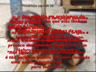 26:17-   Dar opinião em problemas de outras pessoas sem que elas tenham pedido é loucura,  é como puxar as orelhas de um cachorro bravo. Provérbios capítulo 26 26:18e19-   Um homem que mente para seu amigo e depois diz: “ Não ligue! Era só uma brincadeira!”  é tão perigoso quanto um louco levando uma arma e dando tiros  para todo lado. 26:20-   Uma fogueira se apaga quando acaba a lenha;  da mesma maneira,  as brigas acabam quando o brigão e implicante é separado do grupo. 26:21-   O homem brigão e implicante provoca discussões e brigas como um fósforo começa uma fogueira. 