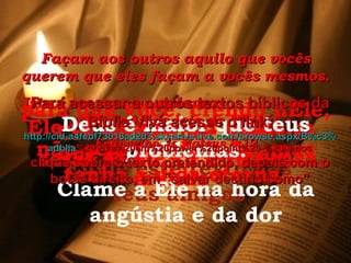 Façam aos outros aquilo que vocês querem que eles façam a vocês mesmos. Isto é em poucas palavras  o ensino das leis de Moisés. Evangelho de Mateus 8:12 Envie este texto aos teus amigos Crê no Senhor Jesus e serás salvo, tu e tua casa. Ele te ama de tal maneira que enviou Jesus ao mundo para que você, crendo nEle, não seja condenado, mas tenha a vida eterna. Deus é maior que teus problemas. Clame a Ele na hora da angústia e da dor Para acessar a outros textos bíblicos da Bíblia Viva acesse o link: http :// cid -a4febf73018ad203. skydrive . live .com/ browse . aspx /B%c3% adblia %20Viva%20em%20power%20point%20-%20lindos clique sobre o texto pretendido, depois com o botão direito, em “salvar destino como” 