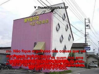 Provérbios capítulo 27 27:1-   Não fique orgulhoso das coisas que vai conseguir no futuro,  porque você não sabe o que vai  acontecer amanhã. 27:2-   Não faça elogios a si mesmo;  deixe isso por conta de outras pessoas. 27:3-   Para o irresponsável,  o peso das frustrações é maior do que  o de um monte de pedras e areia. 27:4-   A inveja é mais perigosa e cruel  do que a ira e o ódio. 27:5-   Uma crítica franca vale mais que um interesse escondido. 27:6-   Melhor é o castigo de quem nos ama  de verdade do que os beijos dados  por um falso amigo. 