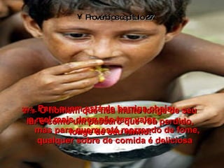 Provérbios capítulo 27 27:7-   Para quem está de barriga cheia,  o mel mais doce não tem valor,  mas para quem está morrendo de fome, qualquer sobre de comida é deliciosa 27:8-   O homem que fica muito longe de seu lar é como um pássaro que voa perdido, longe de seu ninho. 