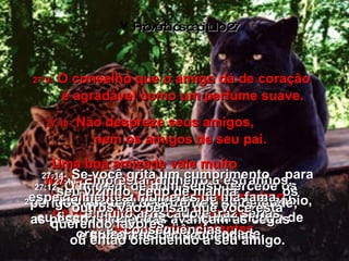 Provérbios capítulo 27 27:9-   O conselho que o amigo dá de coração  é agradável como um perfume suave. 27:10-   Não despreze seus amigos,  nem os amigos de seu pai. Uma boa amizade vale muito  nas horas difíceis;  se você tem um bom amigo próximo  de você, não precisa depender  de parentes distantes. 27:11-   Meu filho, se você for um homem sábio,  eu ficarei muito feliz e terei um motivo de orgulho perante a sociedade. 27:12-   O homem de bom senso percebe os perigos que tem pela frente e se defende;  as pessoas ingênuas avançam às cegas  e sofrem as conseqüências. 27:13-   Emprestar dinheiro a estranhos, especialmente a mulheres de má fama,  é muito arriscado e traz sérias conseqüências 27:14-   Se você grita um cumprimento  para seu vizinho, cedo de manhã,  os outros vão pensar que você está querendo favores,  ou então ofendendo a seu amigo. 