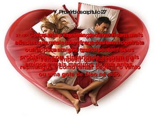 Provérbios capítulo 27 27:15-   Aquele pinga-pinga constante que acontece quando chove e a mulher briguenta e implicante são muito parecidos. 27:16-   Tentar impedir que ela reclame e resmungue é como tentar segurar o vento ou uma gota de óleo na mão. 27:17-   Como duas lâminas de ferro ficam mais afiadas quando são esfregadas uma contra a outra, dois amigos que discutem seus problemas com sinceridade acabam mais amigos e mais maduros do que antes. 