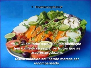 Provérbios capítulo 27 27:18-   Quem toma conta de uma plantação tem o direito de comer os frutos que as árvores produzem. Quem cuida de seu patrão merece ser recompensado. 