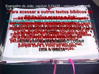 DESEJO UMA SEMANA DE PAZ AMOR PARA VOCÊ. COM JESUS EM PRIMEIRO LUGAR LEIA A BÍBLIA Evangelho de João, capítulo 5:24a29 – palavras de Jesus 24-   Eu digo sinceramente que todo aquele que ouve a minha mensagem e crê em Deus,  que me enviou, tem a vida eterna,  e jamais será condenado pelos seus pecados, mas já passou da morte  para a vida. 25-   E Eu declaro solenemente que está chegando a hora, e de fato é agora,  quando os mortos ouvirão a minha voz  – a voz do Filho de Deus –  e aqueles que ouvirem, viverão. 26-   O Pai tem a vida em si mesmo, e concedeu ao Filho  também ter vida  em si mesmo, 27-   e deu-lhe autoridade para julgar os pecados da humanidade toda,  porque Ele é o Filho do Homem. 28-   Não se admirem disto! Na verdade vem o tempo em que todos os mortos, em seus túmulo, ouvirão a voz do Filho de Deus,  29  e vão ressuscitar – aqueles que fizeram o bem, para a vida eterna;  e aqueles que continuaram no mal,  para a condenação. Para acessar a outros textos bíblicos da Bíblia Viva acesse o link: http :// cid -a4febf73018ad203. skydrive . live .com/ browse . aspx /B%c3% adblia %20Viva%20em%20power%20point%20-%20lindos clique sobre o texto pretendido, depois com o botão direito, em “salvar destino como” 