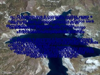 29:1 -  O homem que é corrigido muitas vezes e não muda seus comportamentos errados será derrubado violentamente, de repente,  e não haverá recuperação para ele. Provérbios 29 29:2 -  Quando o governo é formado de homens justos e honestos, o povo vive feliz, mas, quando os líderes de uma nação são maus e desonestos, o povo chora de tristeza. 29:3 -  Um jovem ajuizado deixa seu pai feliz,  mas o jovem que vive correndo atrás  de prostitutas joga na lama  o nome e as riquezas da família. 29:4 -  Um rei justo e honesto ajuda seu país a crescer e viver em paz;  o rei que quer ficar rico às custas do povo acaba destruindo sua nação. 29:5 -  Quem faz elogios falsos a seu amigo  está cavando uma sepultura para ele. 29:6 -  O pecado do homem mau é uma cova funda no caminho dos outros homens,  mas quem anda pelo caminho de Deus está seguro e canta de alegria. 