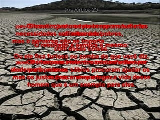 29:7 -  O homem justo se preocupa em saber as necessidades e direitos dos pobres,  mas o perverso não se importa  com essas coisas. Provérbios 29 29:8 -  Os irresponsáveis armam confusões por toda parte, mas os sábios procuram ajudar os outros a viver em paz. 29:9 -  Discutir com um tolo irresponsável não adianta nada! O resultado é sempre o mesmo: Ou ele fica furioso ou zomba do que você diz. 29:10 -  Os homens violentos odeiam o homem sincero e bondoso,  mas os justos procuram proteger a vida desse homem que é um exemplo para eles. 