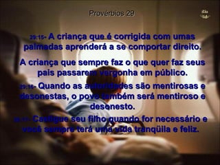 29:15 -  A criança que é corrigida com umas palmadas aprenderá a se comportar direito. A criança que sempre faz o que quer faz seus pais passarem vergonha em público. Provérbios 29 29:16 -  Quando as autoridades são mentirosas e desonestas, o povo também será mentiroso e desonesto. 29:17 -  Castigue seu filho quando for necessário e você sempre terá uma vida tranqüila e feliz. 
