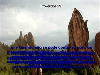 Provérbios 29 29:18 -  Quando não se pode contar ao povo os mandamentos de Deus,  a sociedade vai de mal a pior;  quando o povo obedece a lei de Deus,  o país progride e vive feliz. 29:19 -  Para corrigir o rebelde,  você precisa algo mais do que simples palavras, porque ele não leva a sério o que você diz. 29:20 -  Há mais esperança na vida para um irresponsável do que para um homem que fala sem pensar no que diz. 29:21 -  Se você dá muitas vantagens a um empregado, depois de algum tempo ele vai querer ser tratado como um filho,  com direito à herança. 29:22 -  O homem de gênio violento provoca brigas por toda parte e comete pecados  a torto e a direito. 29:23 -  O homem é derrubado pelo seu orgulho; para subir na vida é preciso ser humilde. 29:24 -  O homem que esconde um ladrão das autoridades está fazendo mal a si mesmo; acabará sendo condenado ao mesmo castigo que o ladrão! 