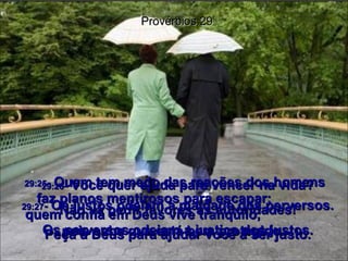 29:25 -  Quem tem medo das reações dos homens faz planos mentirosos para escapar;  quem confia em Deus vive tranqüilo,  pois sabe que está bem protegido.  Provérbios 29 29:26 -  Você quer ajuda para vencer na vida? Não vá pedir favores às autoridades! Peça a Deus para ajudar você a ser justo. 29:27 -  Os justos odeiam a maldade dos perversos. Os perversos odeiam a justiça dos justos. 