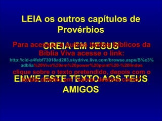 LEIA os outros capítulos de Provérbios CREIA EM JESUS ENVIE ESTE TEXTO AOS TEUS AMIGOS Para acessar a outros textos bíblicos da Bíblia Viva acesse o link: http :// cid -a4febf73018ad203. skydrive . live .com/ browse . aspx /B%c3% adblia %20Viva%20em%20power%20point%20-%20lindos clique sobre o texto pretendido, depois com o botão direito, em “salvar destino como” 