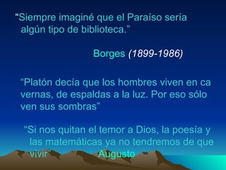 “ Siempre imaginé que el Paraíso sería   algún tipo de biblioteca.” Borges   (1899-1986)  “ Platón decía que los hombres viven en ca vernas, de espaldas a la luz. Por eso sólo ven sus sombras”  “ Si nos quitan el temor a Dios, la poesía y las matemáticas ya no tendremos de que vivir”  Augusto 