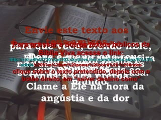 Envie este texto aos teus amigos É parte da Palavra de Deus Deus é maior que teus problemas. Clame a Ele na hora da angústia e da dor Ele te ama de tal maneira que enviou Jesus ao mundo para que você, crendo nEle, não seja condenado, mas tenha a vida eterna. Crê no Senhor Jesus e serás salvo, tu e tua casa. Para acessar a outros textos bíblicos da Bíblia Viva acesse o link: http :// cid -a4febf73018ad203. skydrive . live .com/ browse . aspx /B%c3% adblia %20Viva%20em%20power%20point%20-%20lindos clique sobre o texto pretendido, depois com o botão direito, em “salvar destino como” 