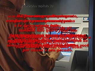 30:9-   Eu não quero ser ingrato,  confiando somente nas riquezas  e te deixando de lado;  também não quero ficar tão desesperado por causa da pobreza a ponto de me tornar um ladrão e manchar o teu santo nome. Provérbios capítulo 30 30:10-   Nunca diga mentiras sobre um empregado diante do patrão,  senão ele rogará uma praga sobre você por causa e seu pecado. 30:11-   Há pessoas que desprezam  e rogam pragas contra seu pai  e sua mãe. 30:12-   Há pessoas que se consideram perfeitas, mas nunca foram limpas de seus imundos pecados! 30:13-   Como são orgulhosas  essas pessoas! Como são cheias de si! 30:14-   Há pessoas que atacam os fracos e pobres como leões famintos,  com dentes afiados como facas. 