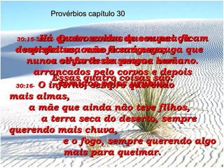 30:15-   Há quatro coisas que nunca ficam satisfeitas, como a sanguessuga que nunca se farta do sangue humano. Essas quatro coisas são: Provérbios capítulo 30 30:16-   O inferno, sempre querendo  mais almas,  a mãe que ainda não teve filhos,  a terra seca do deserto, sempre querendo mais chuva,  e o fogo, sempre querendo algo mais para queimar. 30:17-   Quem zomba de seu pai ou despreza sua mãe ficará cego;  os olhos dessa pessoa serão arrancados pelo corvos e depois comidos pelos urubus. 