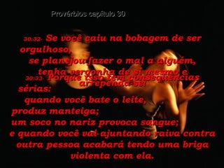 30:32-   Se você caiu na bobagem de ser orgulhoso,  se planejou fazer o mal a alguém, tenha vergonha de si mesmo e arrependa-se! Provérbios capítulo 30 30:33-   Porque isso tem conseqüências sérias:  quando você bate o leite,  produz manteiga;  um soco no nariz provoca sangue;  e quando você vai ajuntando raiva contra outra pessoa acabará tendo uma briga violenta com ela. 