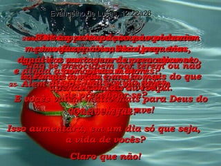 22-   Então, voltando-se para os seus discípulos, Ele disse: “ Não se preocupem por terem ou não bastante comida para comer  ou roupas para vestir. Evangelho de Lucas, 12:22a26 23-   Porque a vida é muito mais do que apenas comida ou roupa. 24-   Olhem para os corvos – eles não plantam, não colhem, nem têm depósitos para guardar seu alimento,  e ainda assim passam bem  – pois Deus cuida deles. E vocês valem muito mais para Deus do que qualquer ave! 25-   Alem disso, qual é a vantagem  de preocupar-se? Que bem faz? Isso aumentará, em um dia só que seja,  a vida de vocês? Claro que não! 26-   E se a preocupação não pode nem mesmo fazer coisas tão pequenas,  qual é a vantagem de preocupar-se  por coisas maiores? 