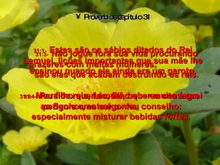 Provérbios capítulo 31 31:1-   Estes são os sábios ditados do Rei Lemuel, lições importantes que sua mãe lhe ensinou quando ele ainda era um garoto. 31:2-   Meu filho querido, filho que eu consagrei ao Senhor, este é o meu conselho: 31:3-   Não jogue fora sua vida procurando prazeres com muitas mulheres;  são elas que acabam destruindo os reis. 31:4-   Para os reis, Lemuel, beber muito é um perigo e uma vergonha,  especialmente misturar bebidas fortes. 