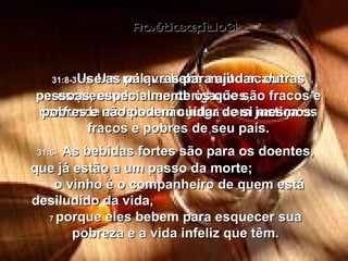 Provérbios capítulo 31 31:5-   Um rei que bebe muito acaba esquecendo suas obrigações,  confunde as leis e não julga com justiça os fracos e pobres de seu país. 31:6-   As bebidas fortes são para os doentes, que já estão a um passo da morte;  o vinho é o companheiro de quem está desiludido da vida,  7  porque eles bebem para esquecer sua pobreza e a vida infeliz que têm. 31:8-   Use as palavras para ajudar  outras pessoas, especialmente os que são fracos e pobres e não podem cuidar de si mesmos. 