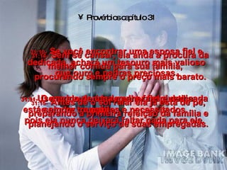 Provérbios capítulo 31 31:9-   Use sua autoridade para fazer justiça  e ajudar os pobres e necessitados. 31:10-   Se você encontrar uma esposa fiel e dedicada, achará um tesouro mais valioso que ouro e pedras preciosas. 31:11-   O marido de uma mulher fiel e dedicada está sempre tranqüilo,  pois ela nunca deixará faltar nada para ele. 31:14-   Sem se cansar, ela anda à procura da melhor comida para sua família,  procurando sempre o preço mais barato. 31:15-   Antes de o sol raiar ela já está de pé, preparando a primeira refeição da família e planejando o serviço de suas empregadas. 