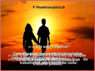 Provérbios capítulo 31 31:16-   Ela sabe negociar! Compra um terreno e planta uma horta,  com o dinheiro que ganhou  com seu trabalho. 31:17-   Ela está sempre disposta e não foge  do trabalho pesado. 31:18-   Ela sabe que seu trabalho ajuda a sustentar a família e, por isso,  trabalha até altas horas da noite. 31:19e20-   Com a agulha e a linha ela faz roupas e dá aos pobres e necessitados. 