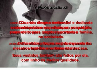 Provérbios capítulo 31 31:21-   Quando chega o inverno,  ela não precisa se preocupar, porque já preparou roupas quentes para toda a família. 31:22-   Ela mesma faz as roupas de cama e mesa, os tapetes e cortinas de sua casa. Seus vestidos também são feitos por ela, com linho da melhor qualidade. 31:23-   O marido de uma mulher fiel e dedicada será conhecido e respeitado em sua cidade; será eleito para cargos importantes  na sociedade. 31:24-   Os vestidos, roupas e cintos que ela faz são vendidos aos comerciantes. 