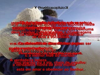 Provérbios capítulo 31 31:25-   Suas grandes virtudes  são a energia e a honra. Ela não se preocupa com a velhice. 31:26-   Quando ensina seus filhos,  ela mostra sabedoria,  ensinando e corrigindo com amor. 31:27-   Ela sabe muito bem tudo que acontece em sua casa e nunca fica com preguiça  de trabalhar. 31:28-   Seus filhos dizem aos colegas: “ Minha mãe é formidável!  É a melhor mãe do mundo!” Seu marido diz a ela, cheio de orgulho: 31:29-   “Pode haver muitas boas esposas neste mundo, mas eu tenho certeza que nenhuma delas é melhor que você!” 31:30-   Os encantos de uma mulher podem ser apenas uma ilusão,  e a beleza não dura para sempre. A verdadeira beleza,  a verdadeira honra de uma mulher  está em amar e obedecer ao Senhor. 31:31-   A mulher que fizer isso deve ser elogiada diante de todos;  deve receber cumprimentos e homenagens de toda a sociedade. Leia todo o livro de Provérbios 