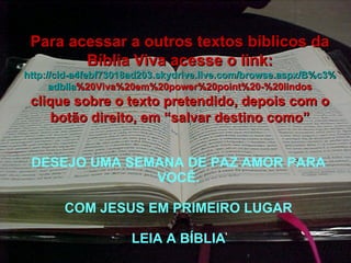 DESEJO UMA SEMANA DE PAZ AMOR PARA VOCÊ. COM JESUS EM PRIMEIRO LUGAR LEIA A BÍBLIA Para acessar a outros textos bíblicos da Bíblia Viva acesse o link: http :// cid -a4febf73018ad203. skydrive . live .com/ browse . aspx /B%c3% adblia %20Viva%20em%20power%20point%20-%20lindos clique sobre o texto pretendido, depois com o botão direito, em “salvar destino como” 