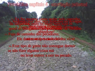 Provérbios capítulo 4 - exortação paternal 11-  Eu lhe mostrei como andar pelo caminho da sabedoria;  guiei os seus passos pelo caminho da verdade. 12-  Andando por eles, seja depressa ou devagar, você nunca tropeçará. 13-  Tome posse do meu ensino e nunca o abandone! Ele dará sentido e razão ao seu viver. 14-  Não imite os maus nem siga os passos dos perversos. 15-  Fuja do caminho dos pecadores;  nem se aproxime dele! 16-  Esse tipo de gente não consegue dormir  se não fizer alguma coisa má  ou levar outros a cair no pecado. 
