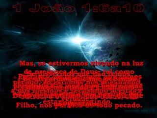 1 João 1:6a10 6-   Portanto, se dissermos que somos amigos dele e continuarmos a viver na escuridão espiritual e no pecado, estamos mentindo. 7-   Mas, se estivermos vivendo na luz da presença de Deus, tal como Cristo, então temos alegria e uma comunhão maravilhosa uns com os outros, e o sangue de Jesus, seu Filho, nos purifica de todo pecado. 8-   Se dissermos que não temos pecado, só estamos nos enganando a nós mesmos e recusando aceitar a verdade. 9-   Mas, se confessarmos os nossos pecados a Ele, podemos confiar que Ele  nos perdoa e nos purifica de todo erro. 10-   Se alegarmos que não pecamos, estamos mentindo e chamando Deus de mentiroso, pois Ele diz que nós pecamos. 