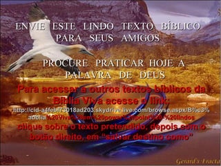 ENVIE  ESTE  LINDO  TEXTO  BÍBLICO PARA  SEUS  AMIGOS PROCURE  PRATICAR  HOJE  A  PALAVRA  DE  DEUS Para acessar a outros textos bíblicos da Bíblia Viva acesse o link: http :// cid -a4febf73018ad203. skydrive . live .com/ browse . aspx /B%c3% adblia %20Viva%20em%20power%20point%20-%20lindos clique sobre o texto pretendido, depois com o botão direito, em “salvar destino como” 