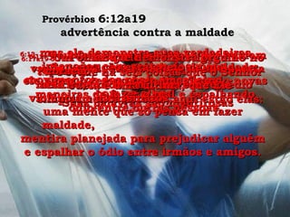 6:12-  Vou descrever para vocês um homem vazio, inútil, um homem que não presta para nada. Suas palavras são mentirosas Provérbios  6:12a19  advertência contra a maldade 6:13-  mas ele demonstra suas verdadeiras intenções com gestos das mãos, movimentos dos pés e piscadelas  com os olhos. 6:14-  Seu coração está cheio de maldade; ele passa o tempo todo imaginando novas maneiras de fazer o mal e espalhando ódio entre outras pessoas. 6:15-  Por isso, ele será castigado de repente;  será destruído e não haverá remédio  para ele. 6:16-  Porque há seis coisas que o Senhor odeia e uma última, que Ele simplesmente detesta; aqui estão elas: 6:17a19-  Um olhar que demonstra orgulho no coração,  mentira,  violência e assassinatos,  uma mente que só pensa em fazer maldade,  mentira planejada para prejudicar alguém e espalhar o ódio entre irmãos e amigos. 