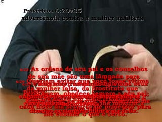 6:20-  Jovem, obedeça sempre a seu pai; nunca deixe de seguir os conselhos de sua mãe. Provérbios  6:20a35  advertência contra a mulher adúltera 6:21-  Grave as ordens de seus pais em seu coração;  tenha-as sempre diante e você 6:22-  e elas servirão de guia para os seus passos;  elas lhe darão um sono tranqüilo e a cada novo dia servirão de professor para lhe ensinar o que é certo. 6:23-  As ordens de seu pai e os conselhos de sua mãe são uma lâmpada para iluminar o caminho da vida. Quando seus pais castigaram você,  eles estavam querendo lhe mostrar a direção certa para uma vida feliz. 6:24-  Queriam evitar que você fosse vítima da mulher falsa, da prostituta que engana os jovens com palavras doces e mentirosas. 