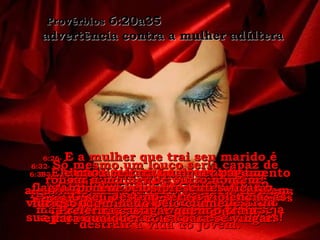6:25-  Não dê valor à beleza dessas mulheres nem se deixe atrair pelos olhares provocantes que elas dão. Provérbios  6:20a35  advertência contra a mulher adúltera 6:26-  E a mulher que trai seu marido é ainda pior que a prostituta! Esta exige apenas um pouco de dinheiro mas a mulher que trai o marido deseja destruir a vida do jovem. 6:27-  Será possível alguém abraçar brasas acesas sem queimar o peito? 6:28-  É possível alguém andar sobre brasas acesas sem queimar os pés? 6:29-  Da mesma forma, e impossível alguém roubar a mulher de outro homem e não ser castigado pelo seu pecado! 6:30-  Os homens desprezam o ladrão, mesmo quando ele rouba  para matar a fome. 6:31-  Além disso, se for apanhado em flagrante, terá que pagar sete vezes o valor que roubou, mesmo que para isso seja preciso vender tudo o que tem. 6:32-  Só mesmo um louco seria capaz de roubar a mulher de outro homem! Só mesmo alguém que deseje destruir sua própria vida faria uma coisa dessas! 6:33-  O seu destino será a violência, as feridas e a vergonha pública, 6:34-   porque o marido traído ficará furioso, dominado pelo ciúme,  e fará qualquer coisa para se vingar. 6:35-  Ele não aceitara qualquer pagamento nem belos presentes. Preferirá castigar quem o traiu. 