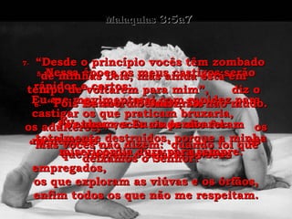Malaquias  3:5a7 5-  Nessa época os meus castigos serão rápidos e certos;  Eu me movimentarei com rapidez para castigar os que praticam bruxaria,  os adúlteros,  os mentirosos,  os que roubam o salário de seus empregados,  os que exploram as viúvas e os órfãos, enfim todos os que não me respeitam. 6-  “Pois Eu sou o Senhor, Eu não mudo. Por isso, vocês ainda não foram totalmente destruídos, porque a minha misericórdia dura para sempre. 7-  “Desde o princípio vocês têm zombado de minhas Leis, mas ainda está em tempo de voltarem para mim”,  diz o Senhor do Universo. “ Venham, e Eu os perdoarei. “ Mas vocês não dizem: ‘quando foi que deixamos o Senhor?’ 