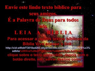 Envie este lindo texto bíblico para seus amigos. É a Palavra de Deus para todos nós L E I A  A  B Í B L I A Para acessar a outros textos bíblicos da Bíblia Viva acesse o link: http :// cid -a4febf73018ad203. skydrive . live .com/ browse . aspx /B%c3% adblia %20Viva%20em%20power%20point%20-%20lindos clique sobre o texto pretendido, depois com o botão direito, em “salvar destino como” 