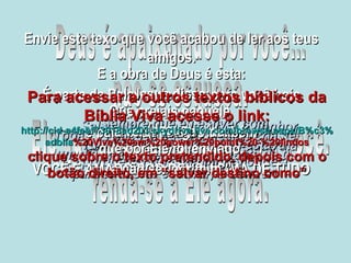 Deus é apaixonado por você... não se esqueça. Ele quer ter um encontro com você. renda-se a Ele agora. Salva-me com a tua graça ó Senhor, pois venho pedindo a tua ajuda dia e noite sem parar. Sempre que eu estiver com problemas pedirei a tua ajuda, porque Tu sempre me respondes! Todas as nações que Tu mesmo criaste um dia virão e se curvarão diante de ti, para te adorar e louvar, ó Senhor! Tu me salvaste quando eu estava às portas da morte! Envie este texo que você acabou de ler aos teus amigos. É parte da Palavra de Deus para você hoje e para seus amigos também VOCÊ É AMADO POR DEUS ACIMA DE TUDO Jesus disse: “ Eu sou o caminho,  a verdade e a vida. Ninguém vem ao Pai  a não ser por mim.” E a obra de Deus é esta: Que creiais naquele  (Jesus)  que por Ele foi enviado. Para acessar a outros textos bíblicos da Bíblia Viva acesse o link: http :// cid -a4febf73018ad203. skydrive . live .com/ browse . aspx /B%c3% adblia %20Viva%20em%20power%20point%20-%20lindos clique sobre o texto pretendido, depois com o botão direito, em “salvar destino como” 