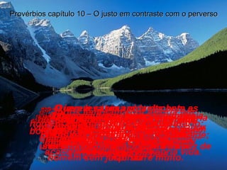 10:1-   Provérbios de Salomão.  Feliz é o homem que tem um filho sensato e ajuizado; a mãe de um homem sem juízo sofre muito. Provérbios capítulo 10 – O justo em contraste com o perverso 10:2-   Riquezas ganhas com desonestidade não trazem felicidade; uma vida decente e honesta dá paz de espírito 10:3-   O Senhor não deixará um homem bom morrer de fome mas impede que os maus consigam o que tanto desejam. 10:4-   Quem é preguiçoso no seu trabalho fica pobre depressa;  quem trabalha “pra valer”  acaba ficando rico. 10:5-   O jovem sábio aproveita bem as oportunidades que a vida oferece, mas o jovem que desperdiça as oportunidades de sucesso é uma vergonha para os pais. 10:6-   O homem bom e honesto recebe uma bênção atrás da outra,  mas o homem mau vive revoltado contra sua sorte. 10:7-   Todos lembram com alegria um homem bom, mesmo depois de morto; mas o nome do homem mau é desprezado e jogado na lama. 10:8-   O homem sábio aceita com alegria as instruções que recebe, mas quem se apressa a dizer “isso eu já sei!” acaba arruinando sua própria vida. 10:9-   Quem leva uma vida decente e honesta não tem nada a temer, mas quem anda pelo mau caminho acabará sendo castigado. 10:10-   O homem falso enche sua própria vida de desgosto, mas um tolo falador acaba arruinando sua vida. 
