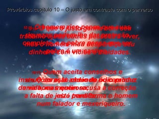 10:15-   O homem rico pensa que suas riquezas podem lhe dar proteção completa, e o pobre pensa que ser pobre é um castigo. Provérbios capítulo 10 – O justo em contraste com o perverso 10:16-   O que o justo ganha com seu trabalho ajuda outras pessoas a viver, mas o homem mau desperdiça seu dinheiro com vícios e maldades. 10:17-   Quem aceita conselhos e instruções está andando no caminho da vida, mas quem recusa a correção está perdido. 10:18-   O coração cheio de ódio produz uma boca mentirosa;  a falta de juízo transforma o homem num falador e mexeriqueiro. 