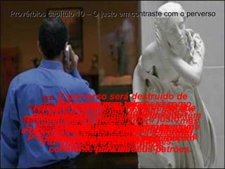 10:19-   Quem fala demais sempre fala o que não deve;  o homem sábio e ajuizado consegue controlar suas palavras Provérbios capítulo 10 – O justo em contraste com o perverso 10:20-   Quando ele fala porém, vale a pena escutar o que diz;  por outro lado, as palavras de um tolo falador não valem nada. 10:21-   Os conselhos do homem sábio e justo ajudam outros a viver,  mas os tolos são destruídos,  porque não têm o menor juízo. 10:22-   A bênção do Senhor  é a base da verdadeira riqueza, pois não traz tristezas e preocupações. 10:23-   Para o homem tolo,  praticar a maldade é divertimento, mas o homem sábio se alegra em conseguir mais sabedoria. 10:24-   O homem mau receberá como castigo exatamente aquilo de que tem tanto medo, mas o homem bom vê todos os seus desejos se tornarem realidade. 10:25-   O perverso será destruído de repente, como a chuva de verão que cai e logo passa, mas o justo construiu sua vida sobre uma base bem firme. 10:26-   O empregado preguiçoso é uma amolação, uma dor de cabeça constante para os seus patrões. 