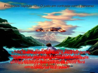 10:27-   O homem que obedece ao Senhor aumenta a duração de sua vida mas quem desobedece às leis de Deus terá uma vida curta e infeliz. Provérbios capítulo 10 – O justo em contraste com o perverso 10:28-   A esperança dos justos se transforma em alegre realidade, mas os sonhos dos perversos  nunca se realizam 10:29-   As leis do Senhor dão força e segurança para quem obedece, mas são a desgraça de quem se revolta contra Deus. 10:30-   Nada pode destruir a vida do justo, mas os perversos desaparecerão da face da terra. 