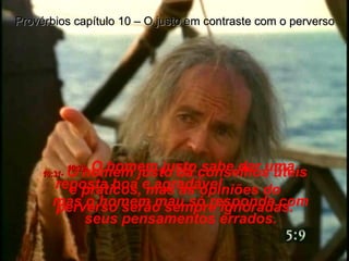 10:31-   O homem justo dá conselhos úteis e práticos, mas as opiniões do perverso serão sempre ignoradas. Provérbios capítulo 10 – O justo em contraste com o perverso 10:32-   O homem justo sabe dar uma reposta boa e agradável,  mas o homem mau só responde com seus pensamentos errados. 