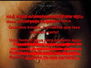 Tiago 3:8a13 E assim a bênção e a maldição vêm brotando da mesma boca. Queridos irmãos, é evidente que isso não está certo! Uma fonte d’água jorra primeiro água doce e depois água amarga? Podem-se colher azeitonas de uma figueira, ou figos de uma parreira? Não, e não se pode tampouco tirar água doce de um poço salgado. Se vocês forem sábios, vivam uma vida de constante bondade, para que dela manem somente as boas ações. E se vocês não fizerem alarde a respeito delas, então serão verdadeiramente sábios! E evidentemente, não se gabem de serem sábios e bons se vocês forem alargados, invejosos e egoístas; esse é o pior tipo de mentira. 