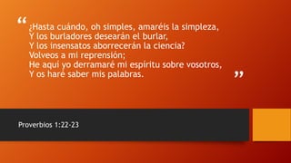 “
”
¿Hasta cuándo, oh simples, amaréis la simpleza,
Y los burladores desearán el burlar,
Y los insensatos aborrecerán la ciencia?
Volveos a mi reprensión;
He aquí yo derramaré mi espíritu sobre vosotros,
Y os haré saber mis palabras.
Proverbios 1:22-23
 