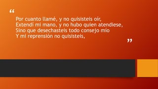 “
”
Por cuanto llamé, y no quisisteis oír,
Extendí mi mano, y no hubo quien atendiese,
Sino que desechasteis todo consejo mío
Y mi reprensión no quisisteis,
 