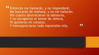 “
”
Entonces me llamarán, y no responderé;
Me buscarán de mañana, y no me hallarán.
Por cuanto aborrecieron la sabiduría,
Y no escogieron el temor de Jehová,
Ni quisieron mi consejo,
Y menospreciaron toda reprensión mía,
 