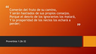 “
”
Comerán del fruto de su camino,
Y serán hastiados de sus propios consejos.
Porque el desvío de los ignorantes los matará,
Y la prosperidad de los necios los echará a
perder;
Proverbios 1:26-32
 