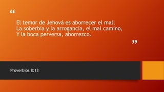 “
”
El temor de Jehová es aborrecer el mal;
La soberbia y la arrogancia, el mal camino,
Y la boca perversa, aborrezco.
Proverbios 8:13
 