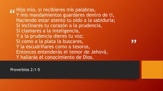 “
”
Hijo mío, si recibieres mis palabras,
Y mis mandamientos guardares dentro de ti,
Haciendo estar atento tu oído a la sabiduría;
Si inclinares tu corazón a la prudencia,
Si clamares a la inteligencia,
Y a la prudencia dieres tu voz;
Si como a la plata la buscares,
Y la escudriñares como a tesoros,
Entonces entenderás el temor de Jehová,
Y hallarás el conocimiento de Dios.
Proverbios 2:1-5
 