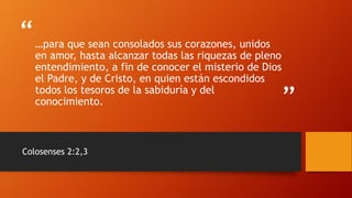 “
”
…para que sean consolados sus corazones, unidos
en amor, hasta alcanzar todas las riquezas de pleno
entendimiento, a fin de conocer el misterio de Dios
el Padre, y de Cristo, en quien están escondidos
todos los tesoros de la sabiduría y del
conocimiento.
Colosenses 2:2,3
 